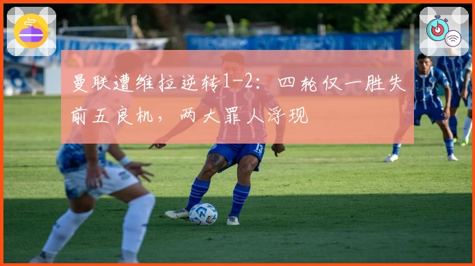 曼联遭维拉逆转1-2：四轮仅一胜失前五良机，两大罪人浮现