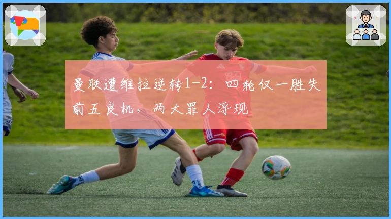 曼联遭维拉逆转1-2：四轮仅一胜失前五良机，两大罪人浮现