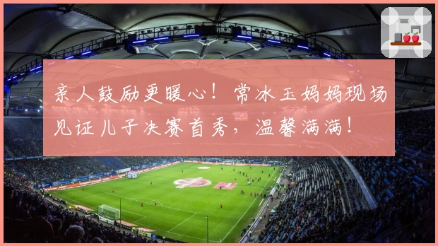 亲人鼓励更暖心！常冰玉妈妈现场见证儿子决赛首秀，温馨满满！