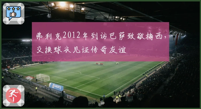 弗利克2012年到访巴萨致敬梅西，交换球衣见证传奇友谊