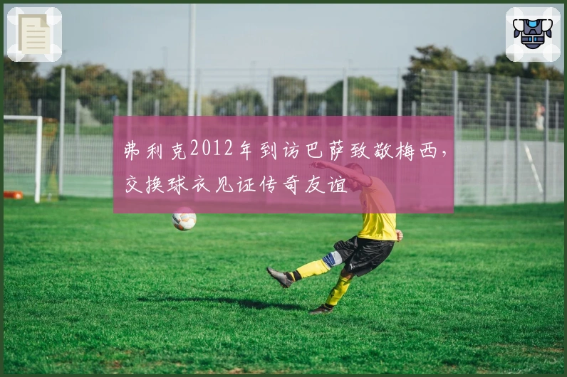 弗利克2012年到访巴萨致敬梅西，交换球衣见证传奇友谊