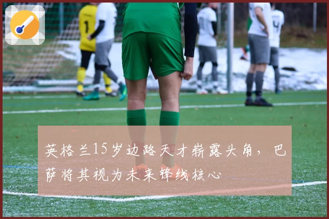 英格兰15岁边路天才崭露头角，巴萨将其视为未来锋线核心